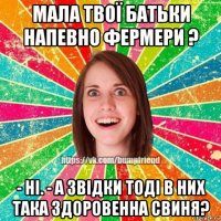 мала твої батьки напевно фермери ? - ні. - а звідки тоді в них така здоровенна свиня?