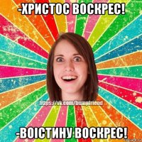 -христос воскрес! -воістину воскрес!