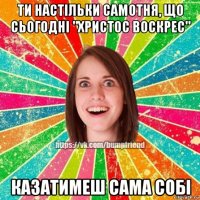 ти настільки самотня, що сьогодні "христос воскрес" казатимеш сама собі