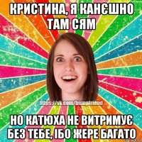 кристина, я канєшно там сям но катюха не витримує без тебе, ібо жере багато