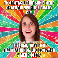 ти спитаєш скільки в мене сьогодні уроків, я скажу сім ти уйдеш, навіть не лідізнавшись, що восьмий у мене фізра