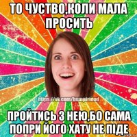 то чуство,коли мала просить пройтись з нею,бо сама попри його хату не піде