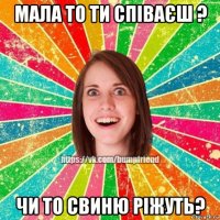 мала то ти співаєш ? чи то свиню ріжуть?