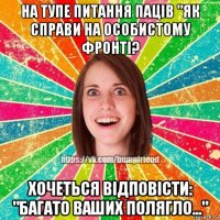 на тупе питання паців "як справи на особистому фронті? хочеться відповісти: "багато ваших полягло..."