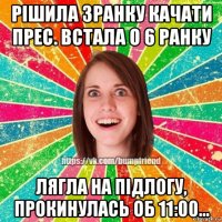 рішила зранку качати прес. встала о 6 ранку лягла на підлогу, прокинулась об 11:00...