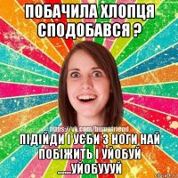 побачила хлопця сподобався ? підійди і уєби з ноги най побіжить і уйобуй ......уйобуууй