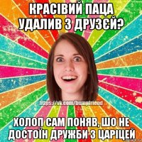 красівий паца удалив з друзєй? холоп сам поняв, шо не достоїн дружби з царіцей