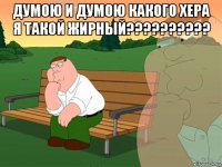 думою и думою какого хера я такой жирный?????????? 