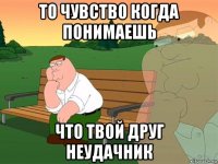 то чувство когда понимаешь что твой друг неудачник