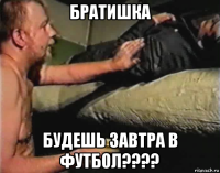 братишка будешь завтра в футбол????