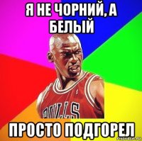 я не чорний, а белый просто подгорел