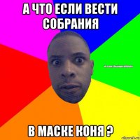 а что если вести собрания в маске коня ?