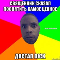 священник сказал посвятить самое ценное достал dick