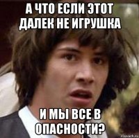 а что если этот далек не игрушка и мы все в опасности?