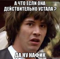 а что если она действительно устала ? да ну нафик