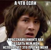 а что если я расскажу никите как создать мем и он использует это против меня