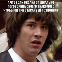 а что если оксана специально поговорила своего знакомого чтобы он при стасане ей позвонил? 