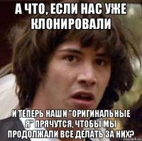 а что, если нас уже клонировали и теперь наши "оригинальные я" прячутся, чтобы мы продолжали все делать за них?