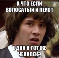 а что если волосатый и пейот один и тот же человек?