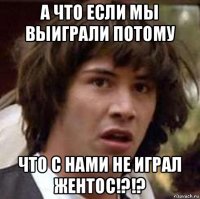 а что если мы выиграли потому что с нами не играл жентос!?!?