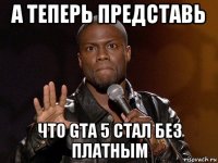 а теперь представь что gta 5 стал без платным