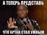 а теперь представь что артак стал умным