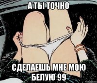 а ты точно сделаешь мне мою белую 99