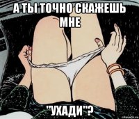 а ты точно скажешь мне "ухади"?