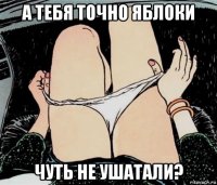 а тебя точно яблоки чуть не ушатали?