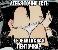 у тебя точно есть георгиевская ленточка?