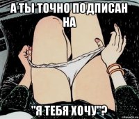 а ты точно подписан на "я тебя хочу"?