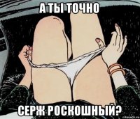 а ты точно серж роскошный?