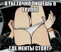 а ты точно пишешь в группе где менты стоят?