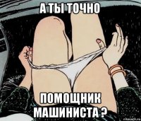 а ты точно помощник машиниста ?