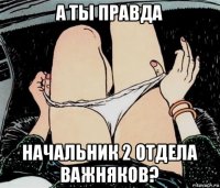 а ты правда начальник 2 отдела важняков?