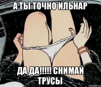 а ты точно ильнар да да!!!!! снимай трусы