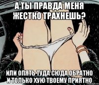 а ты правда меня жестко трахнешь? или опять туда сюда обратно и только хую твоему приятно