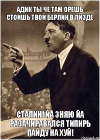 Адик ты че там орешь стоишь твой Берлин в пизде Сталин! йа зняю йа разачиравался типирь пайду на хуй!