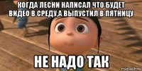 когда лесни написал что будет видео в среду,а выпустил в пятницу не надо так