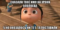 сказали твоё имя на уроки ололоева 5 но окозалось ни те 5 та поставили