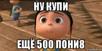 ну купи ещё 500 пони8