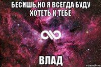 бесишь,но я всегда буду хотеть к тебе влад