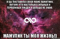 я бы поставила своей маме памятник, потому что настолько сильных и терпеливых людей я больше не знаю. мамулик ты моя жизнь!)