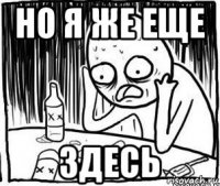 но я же еще здесь