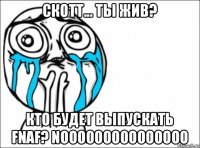 скотт... ты жив? кто будет выпускать fnaf? nooooooooooooooo