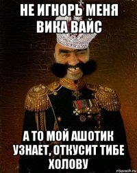 не игнорь меня вика вайс а то мой ашотик узнает, откусит тибе холову