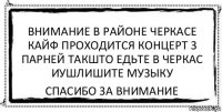 ВНИМАНИЕ В РАЙОНЕ ЧЕРКАСЕ КАЙФ ПРОХОДИТСЯ КОНЦЕРТ 3 ПАРНЕЙ ТАКШТО ЕДЬТЕ В ЧЕРКАС ИУШЛИШИТЕ МУЗЫКУ СПАСИБО ЗА ВНИМАНИЕ