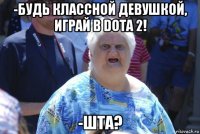 -будь классной девушкой, играй в dota 2! -шта?