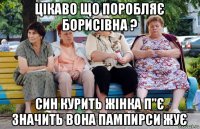 цікаво що поробляє борисівна ? син курить жінка п"є значить вона пампирси жує