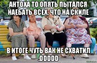 антоха то опять пытался наебать всех, что на скиле в итоге чуть вак не схватил :ddddd